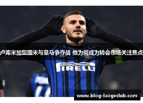 卢库米加盟国米与皇马争夺战 他为何成为转会市场关注焦点