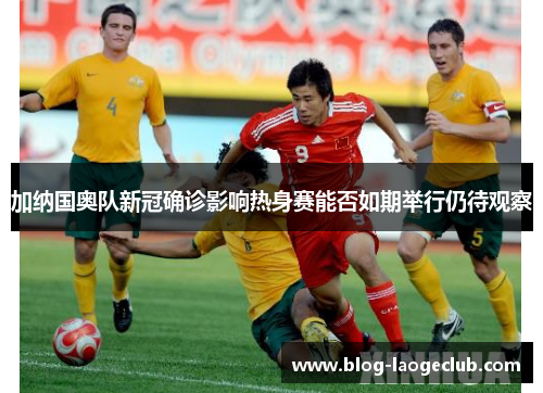 加纳国奥队新冠确诊影响热身赛能否如期举行仍待观察