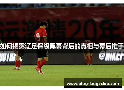 如何揭露辽足保级黑幕背后的真相与幕后推手