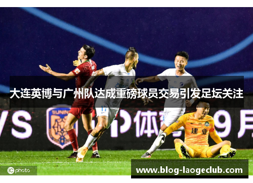 大连英博与广州队达成重磅球员交易引发足坛关注