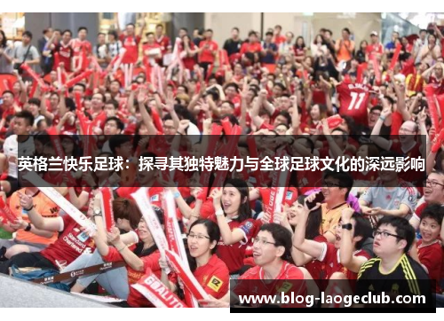 英格兰快乐足球：探寻其独特魅力与全球足球文化的深远影响