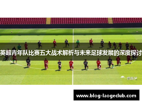 英超青年队比赛五大战术解析与未来足球发展的深度探讨