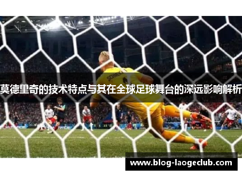 莫德里奇的技术特点与其在全球足球舞台的深远影响解析
