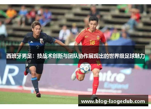 西班牙男足：技战术创新与团队协作展现出的世界级足球魅力