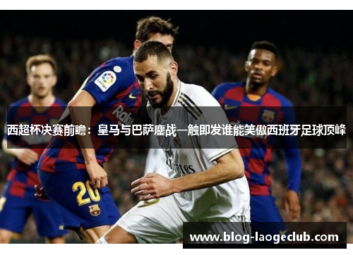 西超杯决赛前瞻：皇马与巴萨鏖战一触即发谁能笑傲西班牙足球顶峰