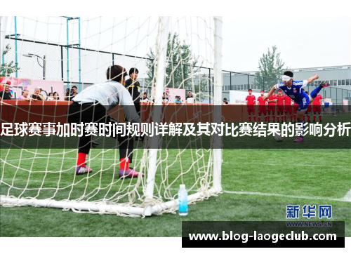 足球赛事加时赛时间规则详解及其对比赛结果的影响分析
