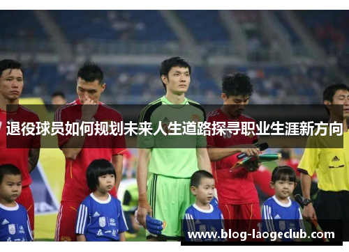 退役球员如何规划未来人生道路探寻职业生涯新方向