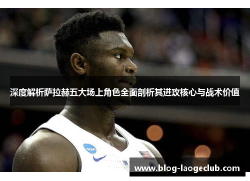 深度解析萨拉赫五大场上角色全面剖析其进攻核心与战术价值