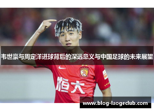 韦世豪与周定洋进球背后的深远意义与中国足球的未来展望
