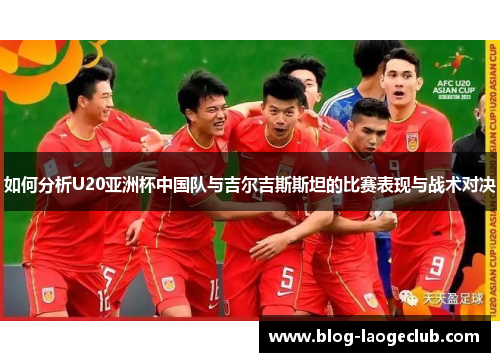 如何分析U20亚洲杯中国队与吉尔吉斯斯坦的比赛表现与战术对决