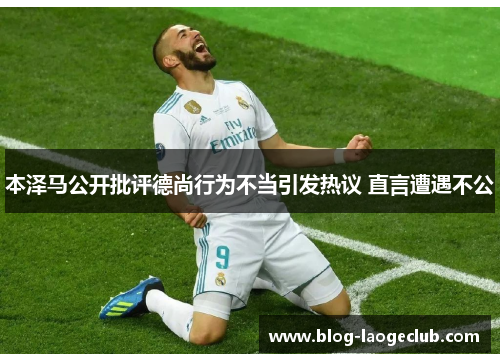 本泽马公开批评德尚行为不当引发热议 直言遭遇不公 本泽马公开批评德尚行为不当引发热议 直言遭遇不公