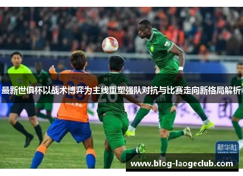 最新世俱杯以战术博弈为主线重塑强队对抗与比赛走向新格局解析