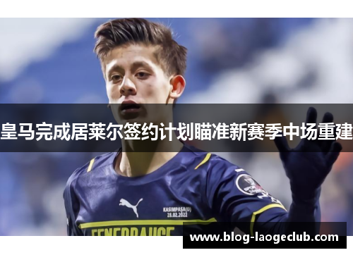 皇马完成居莱尔签约计划瞄准新赛季中场重建