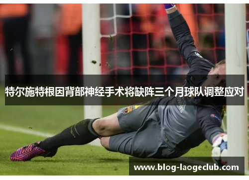 特尔施特根因背部神经手术将缺阵三个月球队调整应对 特尔施特根因背部神经手术将缺阵三个月球队调整应对