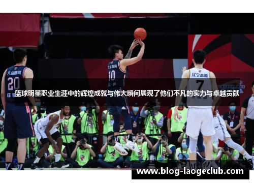 篮球明星职业生涯中的辉煌成就与伟大瞬间展现了他们不凡的实力与卓越贡献