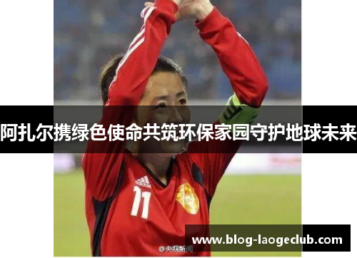阿扎尔携绿色使命共筑环保家园守护地球未来