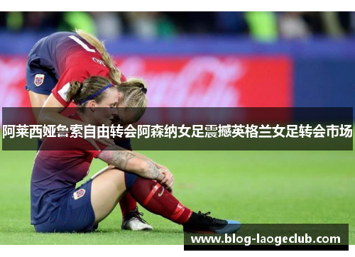 阿莱西娅鲁索自由转会阿森纳女足震撼英格兰女足转会市场 阿莱西娅鲁索自由转会阿森纳女足震撼英格兰女足转会市场