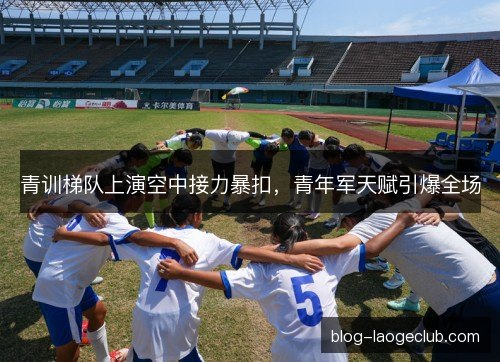 青训梯队上演空中接力暴扣,青年军天赋引爆全场 青训梯队上演空中接力暴扣,青年军天赋引爆全场