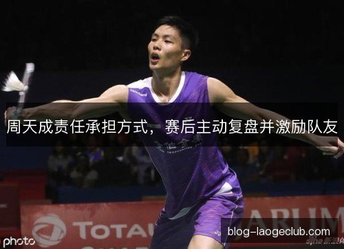 周天成责任承担方式,赛后主动复盘并激励队友 周天成责任承担方式,赛后主动复盘并激励队友
